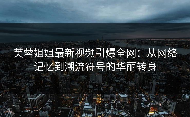 芙蓉姐姐最新视频引爆全网:从网络记忆到潮流符号的华丽转身 芙蓉姐姐最新视频引爆全网:从网络记忆到潮流符号的华丽转身