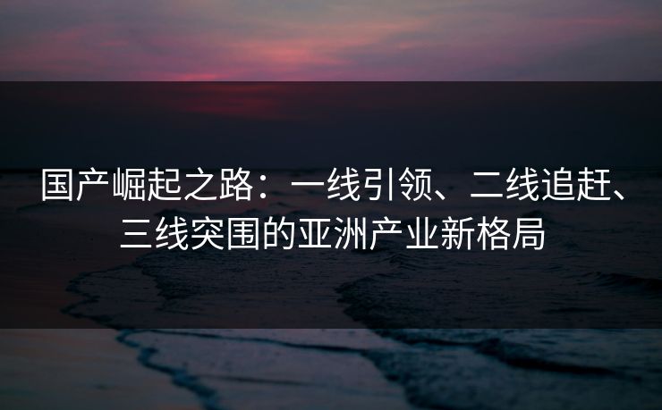 国产崛起之路：一线引领、二线追赶、三线突围的亚洲产业新格局