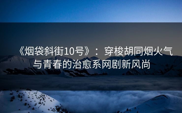 《烟袋斜街10号》：穿梭胡同烟火气与青春的治愈系网剧新风尚