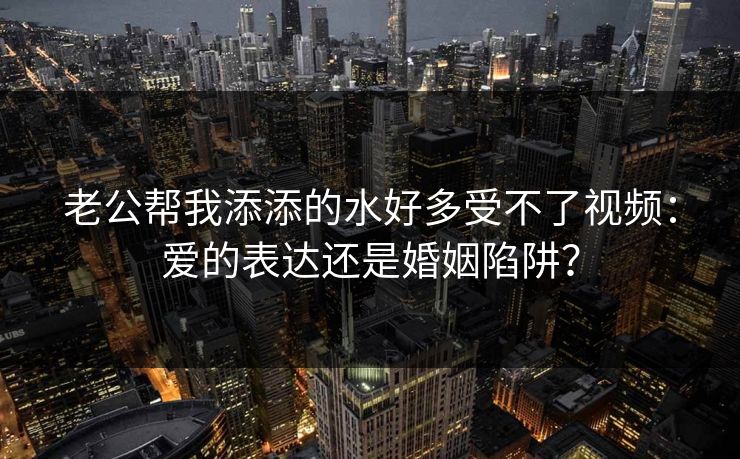 老公帮我添添的水好多受不了视频：爱的表达还是婚姻陷阱？