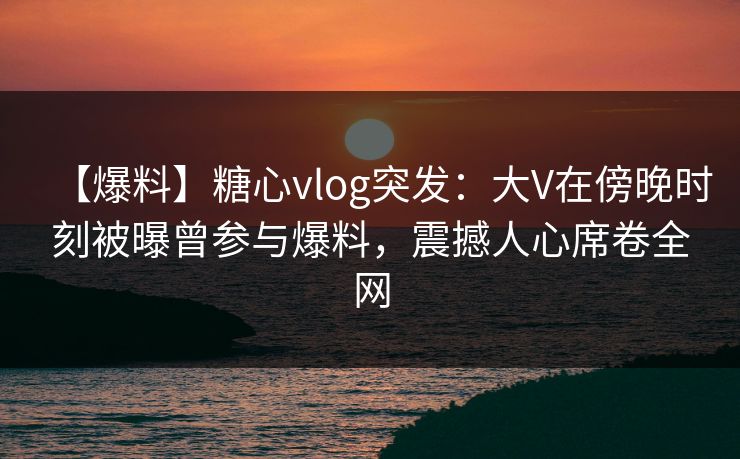 【爆料】糖心vlog突发：大V在傍晚时刻被曝曾参与爆料，震撼人心席卷全网
