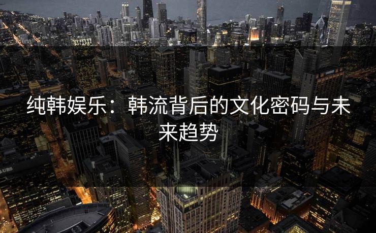 纯韩娱乐:韩流背后的文化密码与未来趋势 纯韩娱乐:韩流背后的文化密码与未来趋势