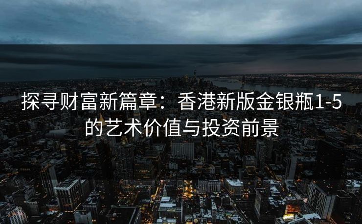 探寻财富新篇章:香港新版金银瓶1-5的艺术价值与投资前景 探寻财富新篇章:香港新版金银瓶1-5的艺术价值与投资前景
