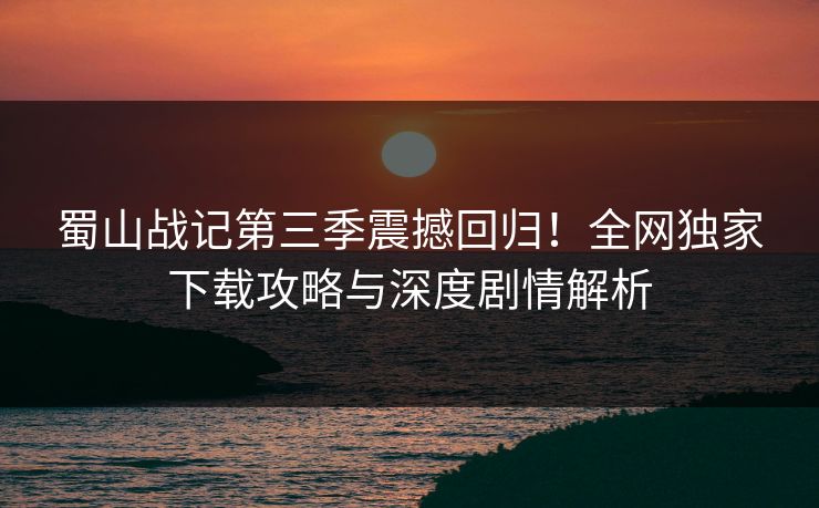 蜀山战记第三季震撼回归！全网独家下载攻略与深度剧情解析