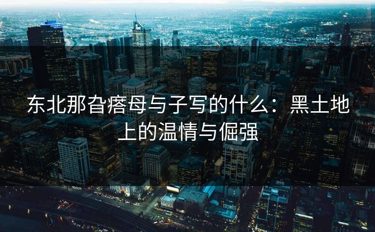 东北那旮瘩母与子写的什么:黑土地上的温情与倔强 东北那旮瘩母与子写的什么:黑土地上的温情与倔强
