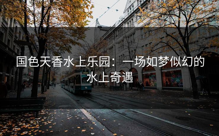 国色天香水上乐园：一场如梦似幻的水上奇遇