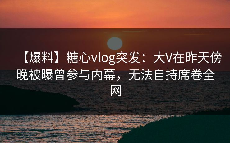 【爆料】糖心vlog突发：大V在昨天傍晚被曝曾参与内幕，无法自持席卷全网